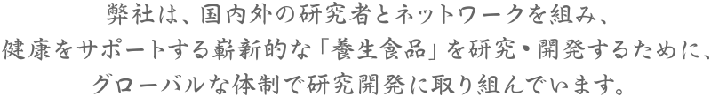 弊社は、国内外の研究者とネットワークを組み、健康をサポートする嶄新的な「養生食品」を研究・開発するために、グローバルな体制で研究開発に取り組んでいます。